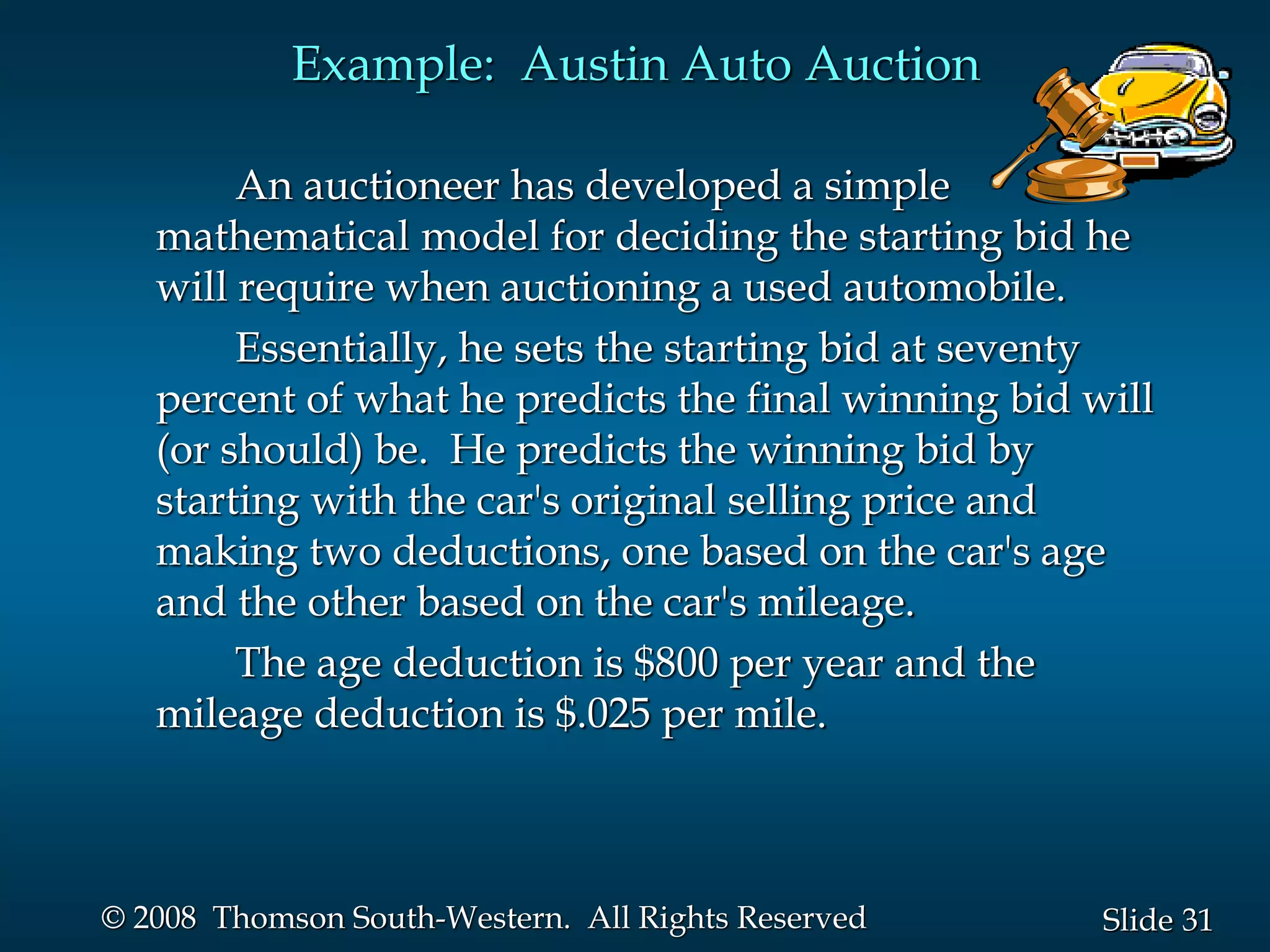 31
Slide
© 2008 Thomson South-Western. All Rights Reserved
Example: Austin Auto Auction
An auctioneer has developed a simple
mathematical model for deciding the starting bid he
will require when auctioning a used automobile.
Essentially, he sets the starting bid at seventy
percent of what he predicts the final winning bid will
(or should) be. He predicts the winning bid by
starting with the car's original selling price and
making two deductions, one based on the car's age
and the other based on the car's mileage.
The age deduction is $800 per year and the
mileage deduction is $.025 per mile.
 