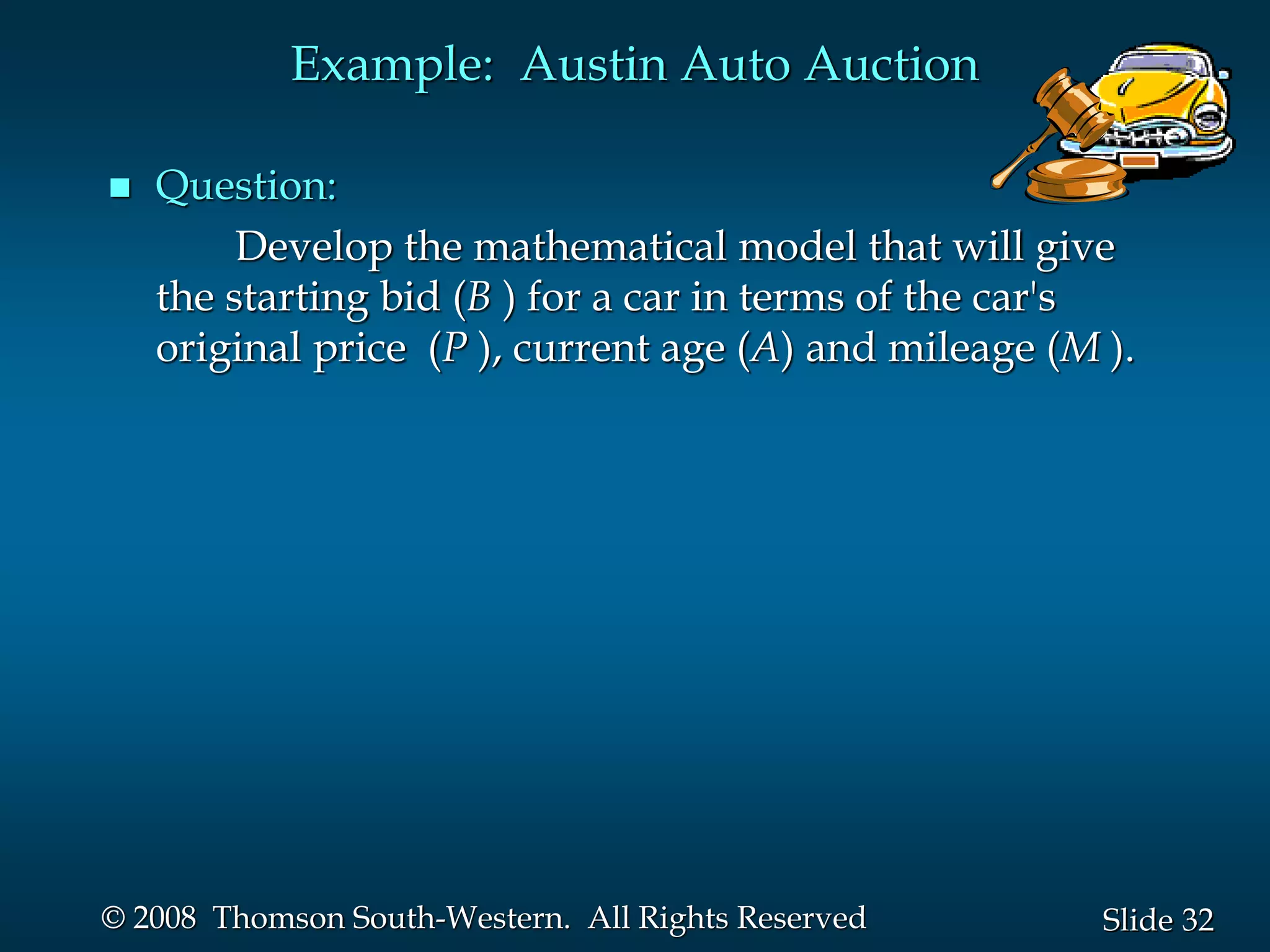 32
Slide
© 2008 Thomson South-Western. All Rights Reserved
Example: Austin Auto Auction
 Question:
Develop the mathematical model that will give
the starting bid (B ) for a car in terms of the car's
original price (P ), current age (A) and mileage (M ).
 
