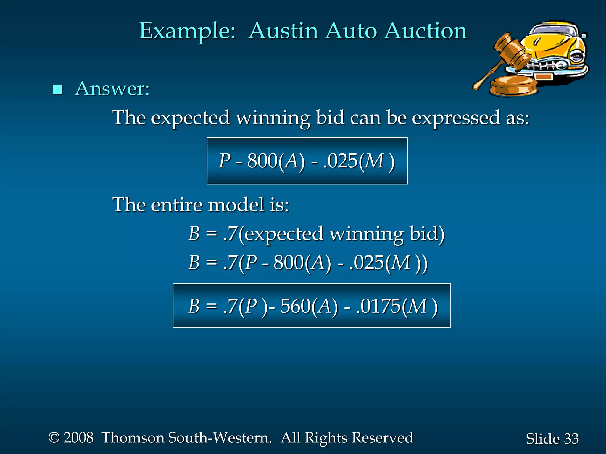 33
Slide
© 2008 Thomson South-Western. All Rights Reserved
 Answer:
The expected winning bid can be expressed as:
P - 800(A) - .025(M )
The entire model is:
B = .7(expected winning bid)
B = .7(P - 800(A) - .025(M ))
B = .7(P )- 560(A) - .0175(M )
Example: Austin Auto Auction
 