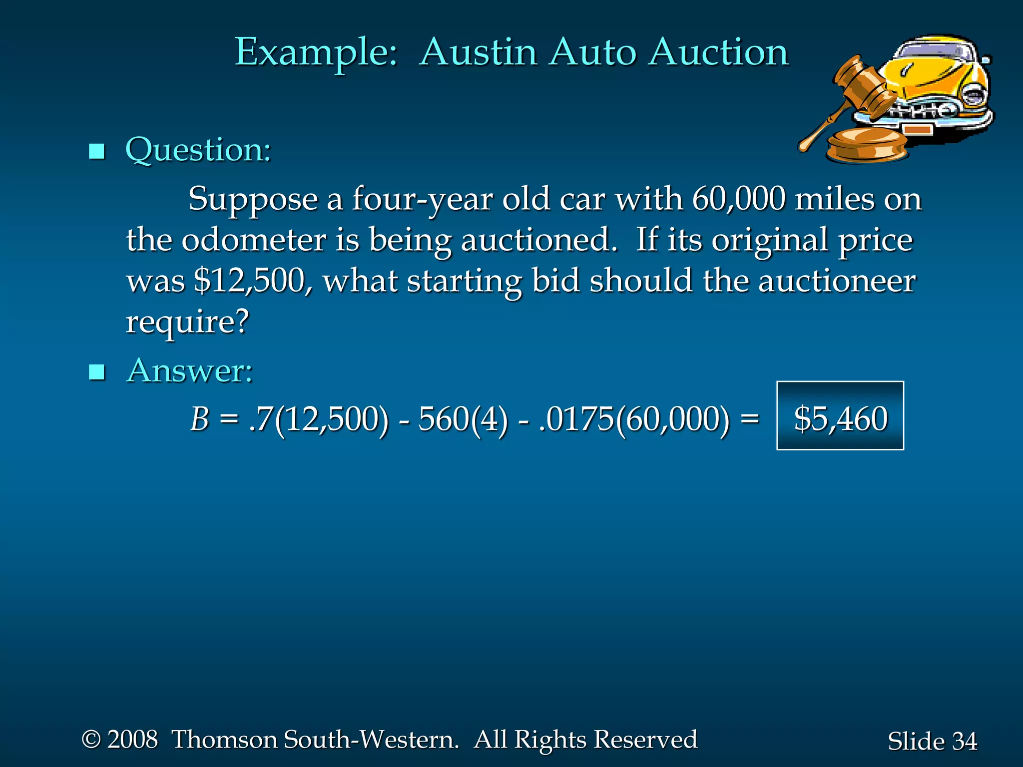 34
Slide
© 2008 Thomson South-Western. All Rights Reserved
Example: Austin Auto Auction
 Question:
Suppose a four-year old car with 60,000 miles on
the odometer is being auctioned. If its original price
was $12,500, what starting bid should the auctioneer
require?
 Answer:
B = .7(12,500) - 560(4) - .0175(60,000) = $5,460
 