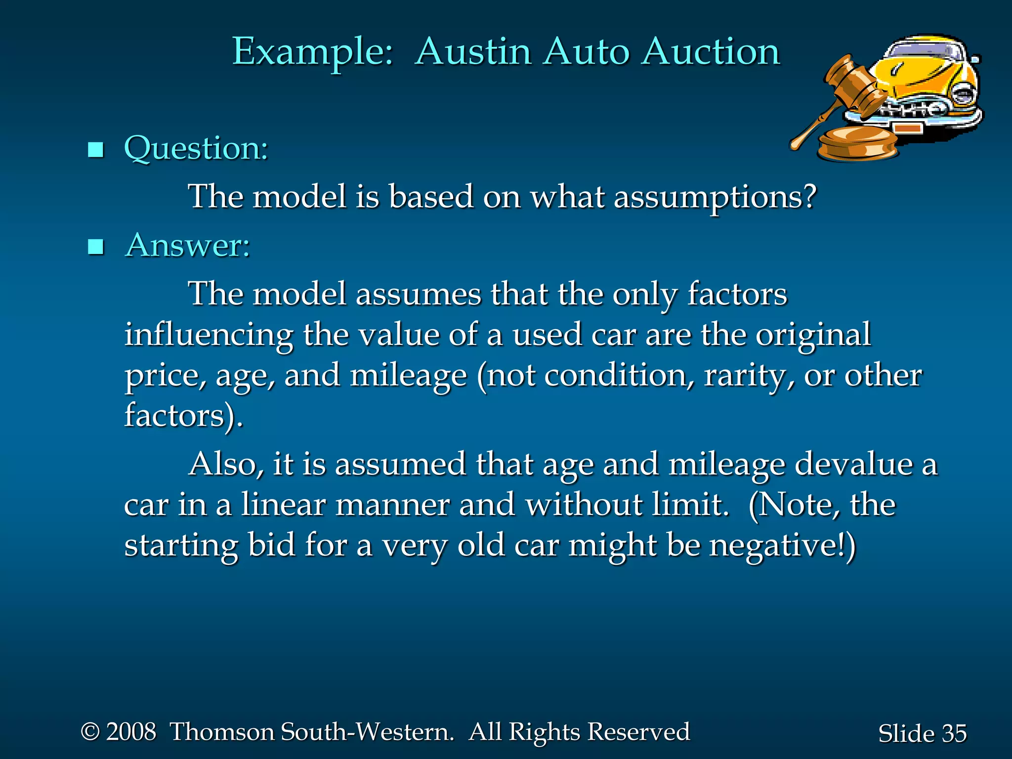 35
Slide
© 2008 Thomson South-Western. All Rights Reserved
Example: Austin Auto Auction
 Question:
The model is based on what assumptions?
 Answer:
The model assumes that the only factors
influencing the value of a used car are the original
price, age, and mileage (not condition, rarity, or other
factors).
Also, it is assumed that age and mileage devalue a
car in a linear manner and without limit. (Note, the
starting bid for a very old car might be negative!)
 