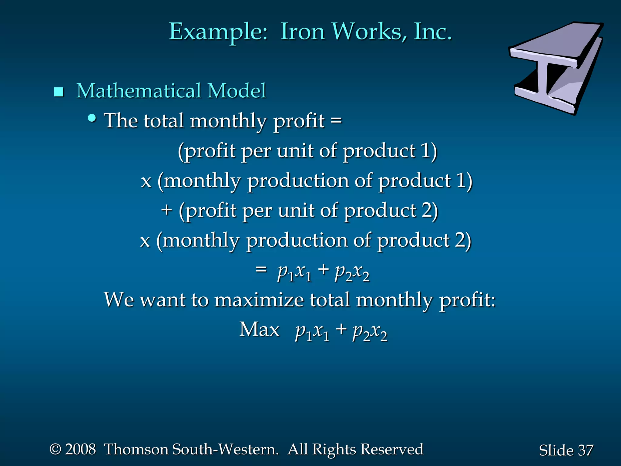 37
Slide
© 2008 Thomson South-Western. All Rights Reserved
Example: Iron Works, Inc.
 Mathematical Model
•The total monthly profit =
(profit per unit of product 1)
x (monthly production of product 1)
+ (profit per unit of product 2)
x (monthly production of product 2)
= p1x1 + p2x2
We want to maximize total monthly profit:
Max p1x1 + p2x2
 