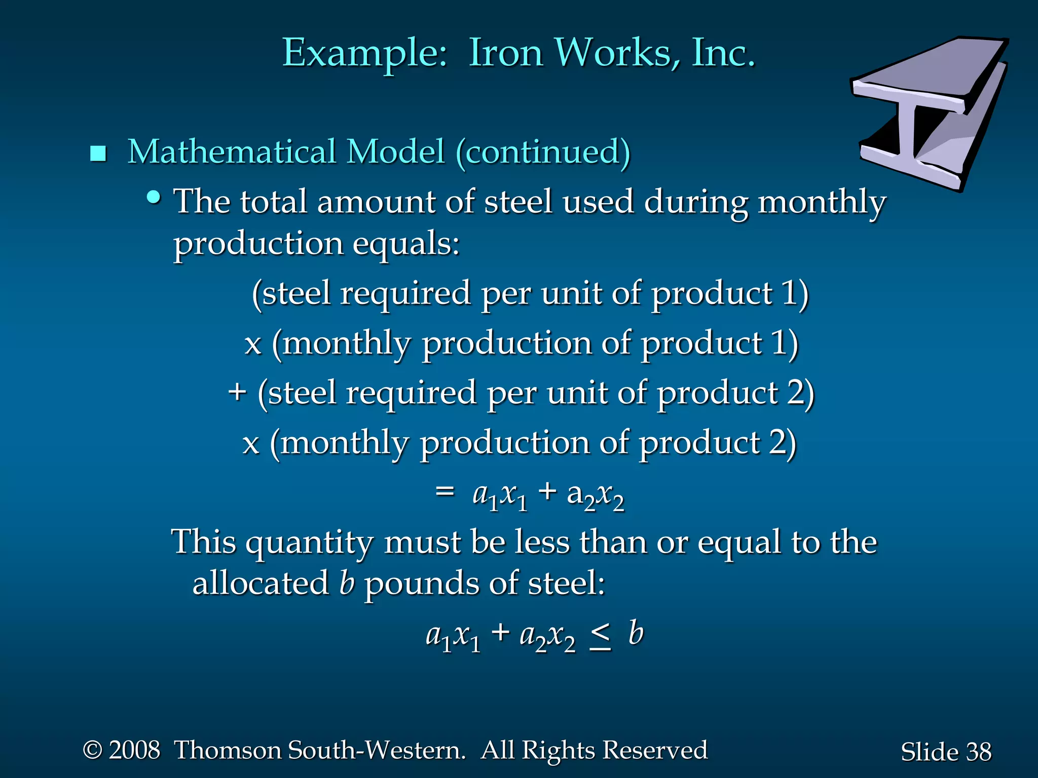 38
Slide
© 2008 Thomson South-Western. All Rights Reserved
Example: Iron Works, Inc.
 Mathematical Model (continued)
•The total amount of steel used during monthly
production equals:
(steel required per unit of product 1)
x (monthly production of product 1)
+ (steel required per unit of product 2)
x (monthly production of product 2)
= a1x1 + a2x2
This quantity must be less than or equal to the
allocated b pounds of steel:
a1x1 + a2x2 < b
 