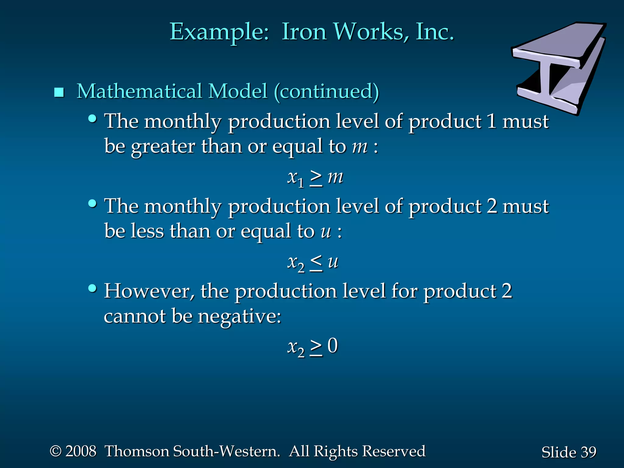 39
Slide
© 2008 Thomson South-Western. All Rights Reserved
Example: Iron Works, Inc.
 Mathematical Model (continued)
•The monthly production level of product 1 must
be greater than or equal to m :
x1 > m
•The monthly production level of product 2 must
be less than or equal to u :
x2 < u
•However, the production level for product 2
cannot be negative:
x2 > 0
 