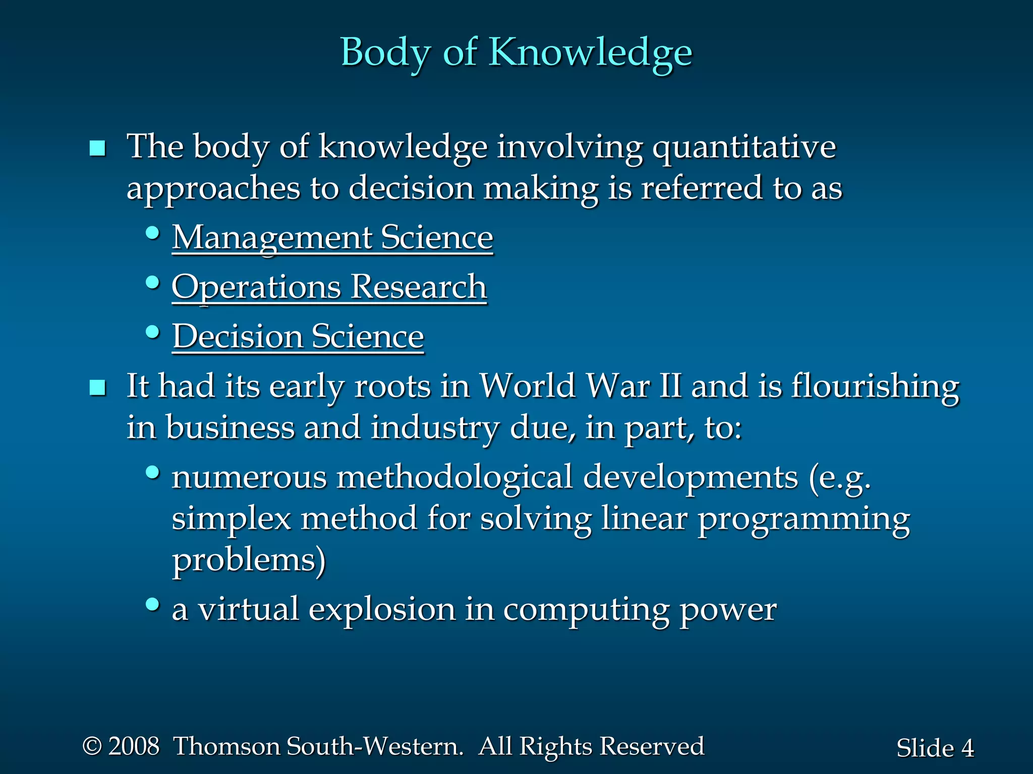 4
Slide
© 2008 Thomson South-Western. All Rights Reserved
Body of Knowledge
 The body of knowledge involving quantitative
approaches to decision making is referred to as
•Management Science
•Operations Research
•Decision Science
 It had its early roots in World War II and is flourishing
in business and industry due, in part, to:
•numerous methodological developments (e.g.
simplex method for solving linear programming
problems)
•a virtual explosion in computing power
 