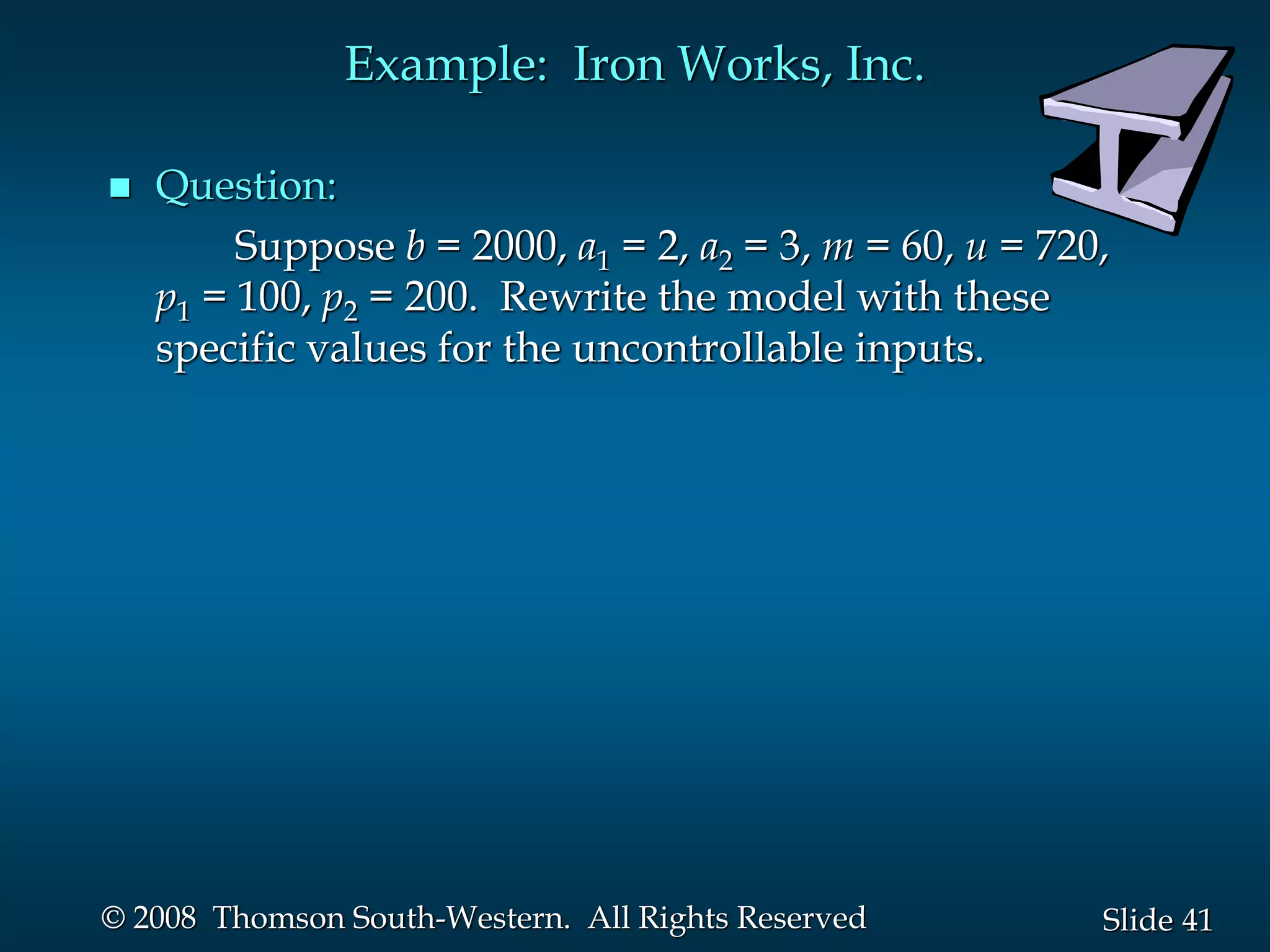 41
Slide
© 2008 Thomson South-Western. All Rights Reserved
Example: Iron Works, Inc.
 Question:
Suppose b = 2000, a1 = 2, a2 = 3, m = 60, u = 720,
p1 = 100, p2 = 200. Rewrite the model with these
specific values for the uncontrollable inputs.
 