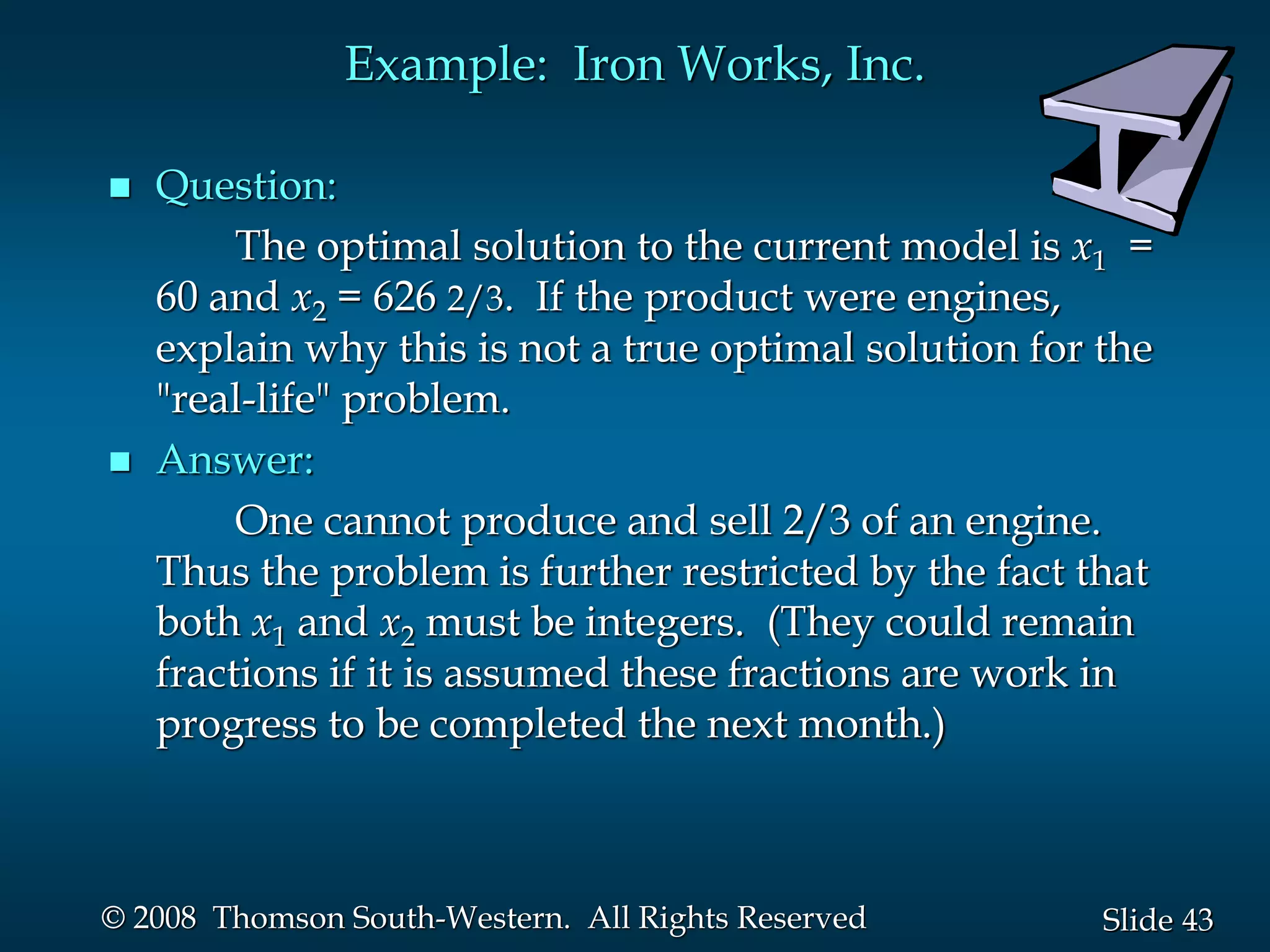 43
Slide
© 2008 Thomson South-Western. All Rights Reserved
Example: Iron Works, Inc.
 Question:
The optimal solution to the current model is x1 =
60 and x2 = 626 2/3. If the product were engines,
explain why this is not a true optimal solution for the
"real-life" problem.
 Answer:
One cannot produce and sell 2/3 of an engine.
Thus the problem is further restricted by the fact that
both x1 and x2 must be integers. (They could remain
fractions if it is assumed these fractions are work in
progress to be completed the next month.)
 