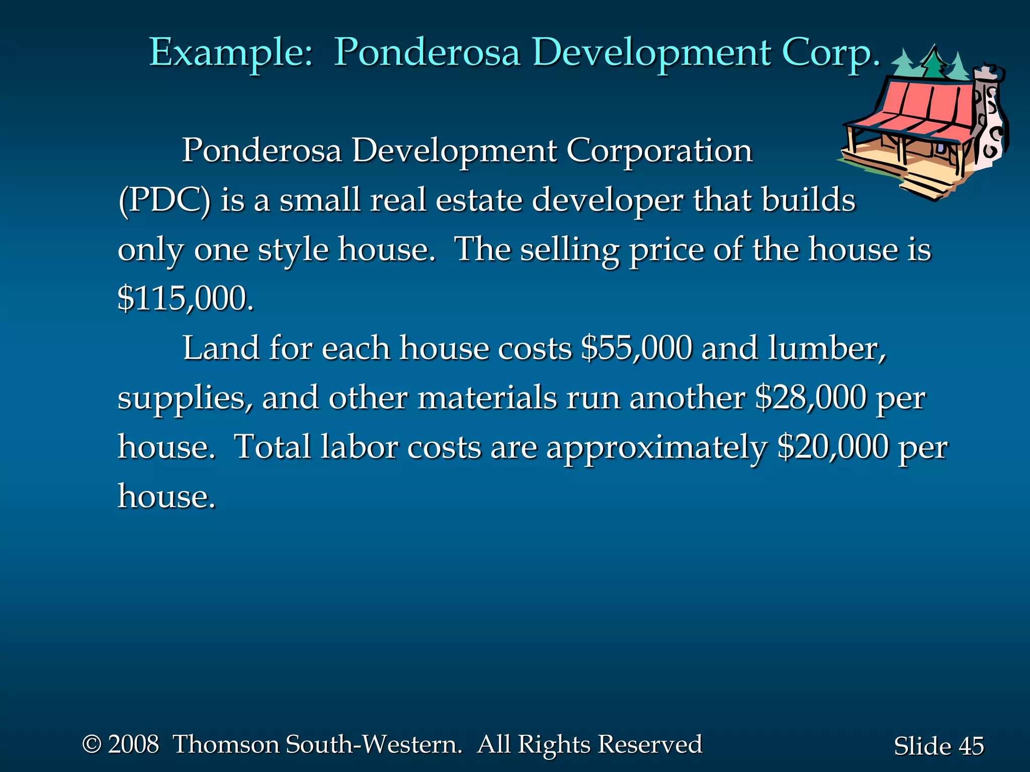 45
Slide
© 2008 Thomson South-Western. All Rights Reserved
Example: Ponderosa Development Corp.
Ponderosa Development Corporation
(PDC) is a small real estate developer that builds
only one style house. The selling price of the house is
$115,000.
Land for each house costs $55,000 and lumber,
supplies, and other materials run another $28,000 per
house. Total labor costs are approximately $20,000 per
house.
 