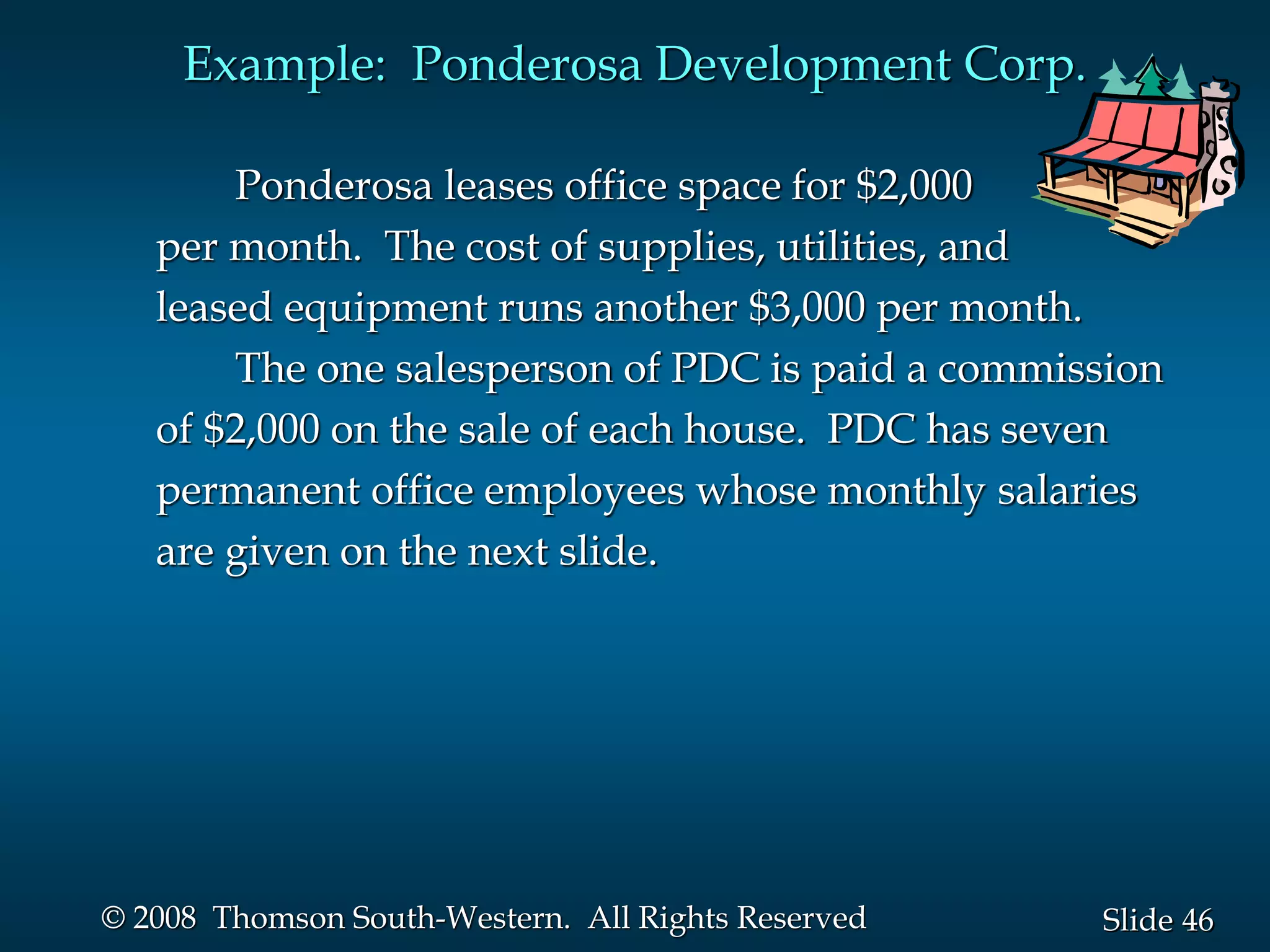 46
Slide
© 2008 Thomson South-Western. All Rights Reserved
Example: Ponderosa Development Corp.
Ponderosa leases office space for $2,000
per month. The cost of supplies, utilities, and
leased equipment runs another $3,000 per month.
The one salesperson of PDC is paid a commission
of $2,000 on the sale of each house. PDC has seven
permanent office employees whose monthly salaries
are given on the next slide.
 