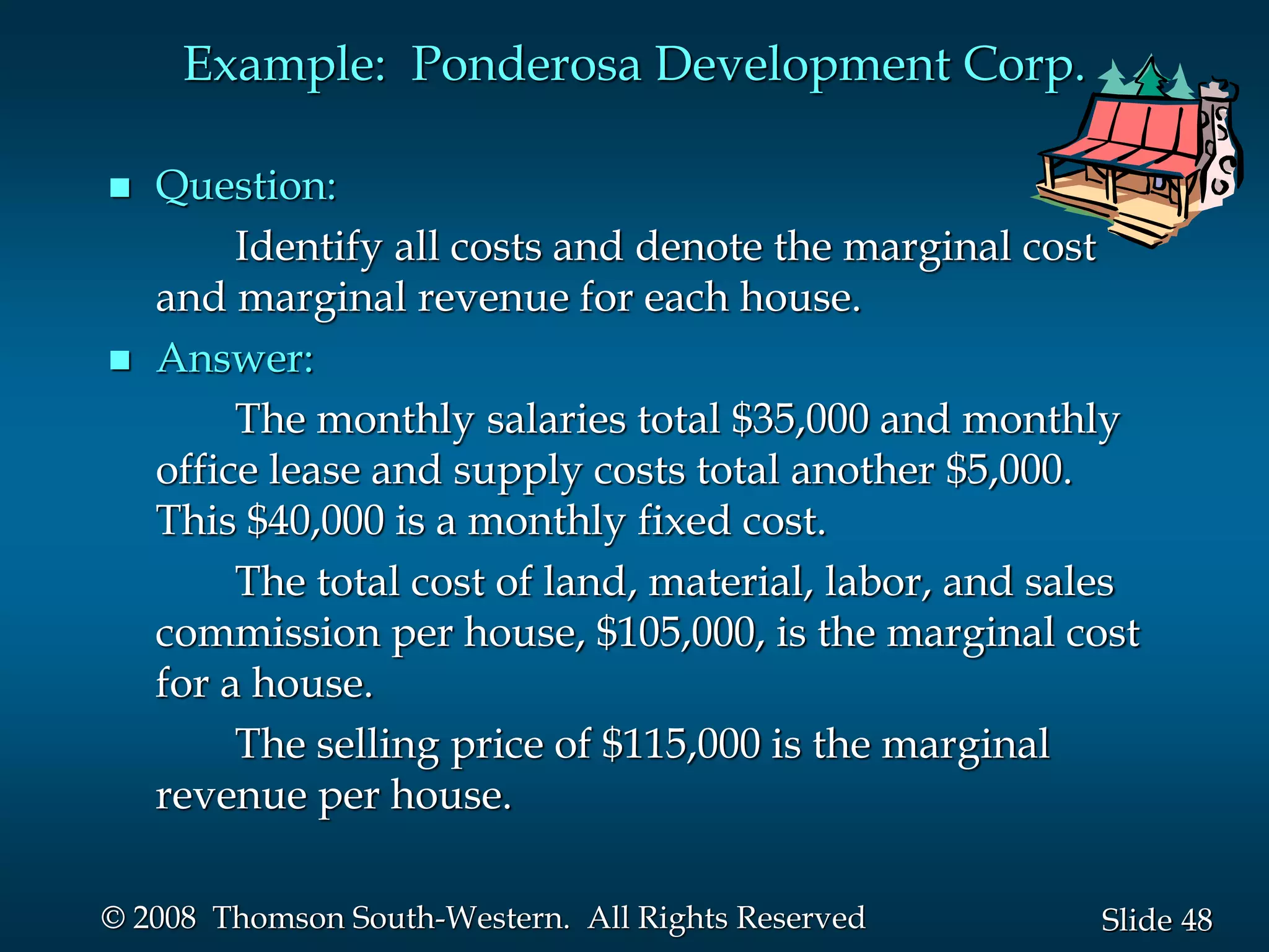 48
Slide
© 2008 Thomson South-Western. All Rights Reserved
Example: Ponderosa Development Corp.
 Question:
Identify all costs and denote the marginal cost
and marginal revenue for each house.
 Answer:
The monthly salaries total $35,000 and monthly
office lease and supply costs total another $5,000.
This $40,000 is a monthly fixed cost.
The total cost of land, material, labor, and sales
commission per house, $105,000, is the marginal cost
for a house.
The selling price of $115,000 is the marginal
revenue per house.
 