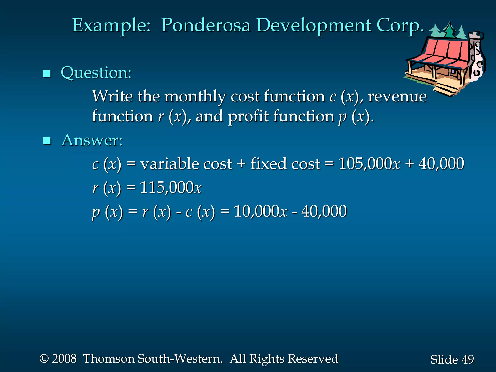 49
Slide
© 2008 Thomson South-Western. All Rights Reserved
Example: Ponderosa Development Corp.
 Question:
Write the monthly cost function c (x), revenue
function r (x), and profit function p (x).
 Answer:
c (x) = variable cost + fixed cost = 105,000x + 40,000
r (x) = 115,000x
p (x) = r (x) - c (x) = 10,000x - 40,000
 