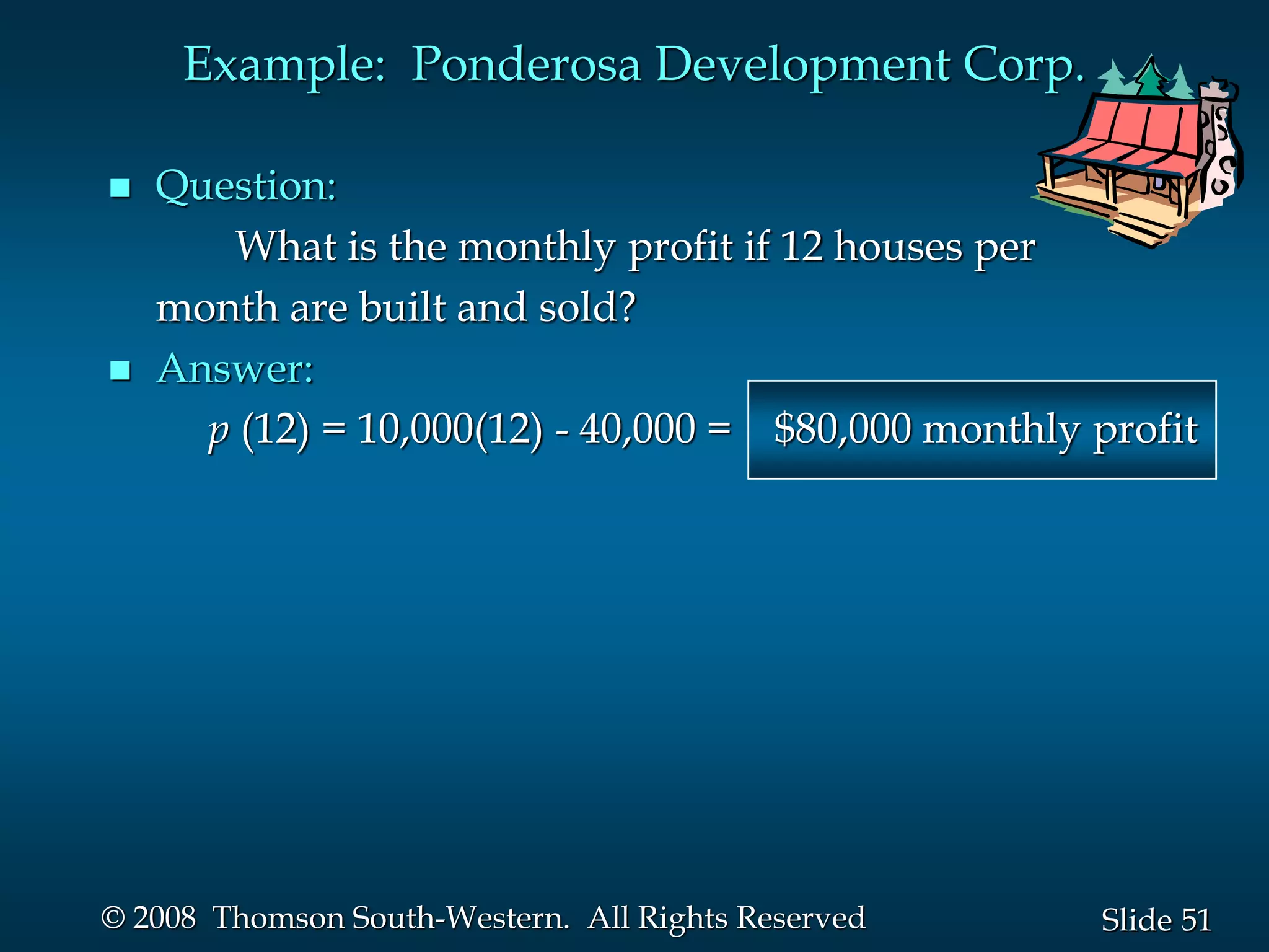 51
Slide
© 2008 Thomson South-Western. All Rights Reserved
Example: Ponderosa Development Corp.
 Question:
What is the monthly profit if 12 houses per
month are built and sold?
 Answer:
p (12) = 10,000(12) - 40,000 = $80,000 monthly profit
 