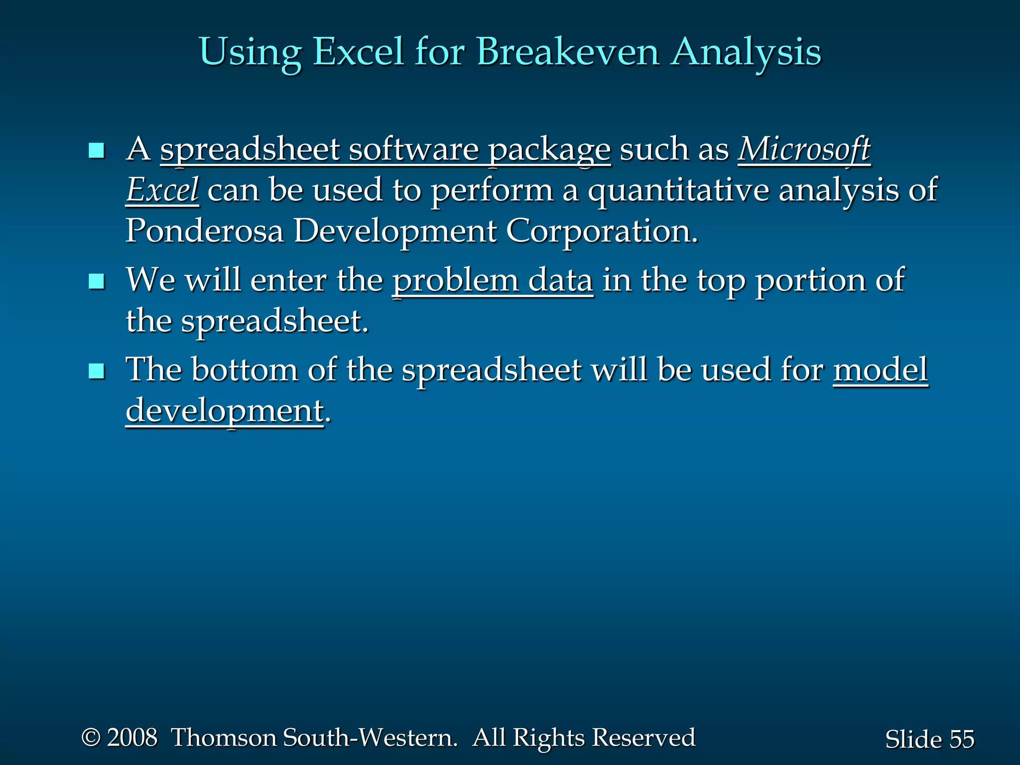 55
Slide
© 2008 Thomson South-Western. All Rights Reserved
Using Excel for Breakeven Analysis
 A spreadsheet software package such as Microsoft
Excel can be used to perform a quantitative analysis of
Ponderosa Development Corporation.
 We will enter the problem data in the top portion of
the spreadsheet.
 The bottom of the spreadsheet will be used for model
development.
 