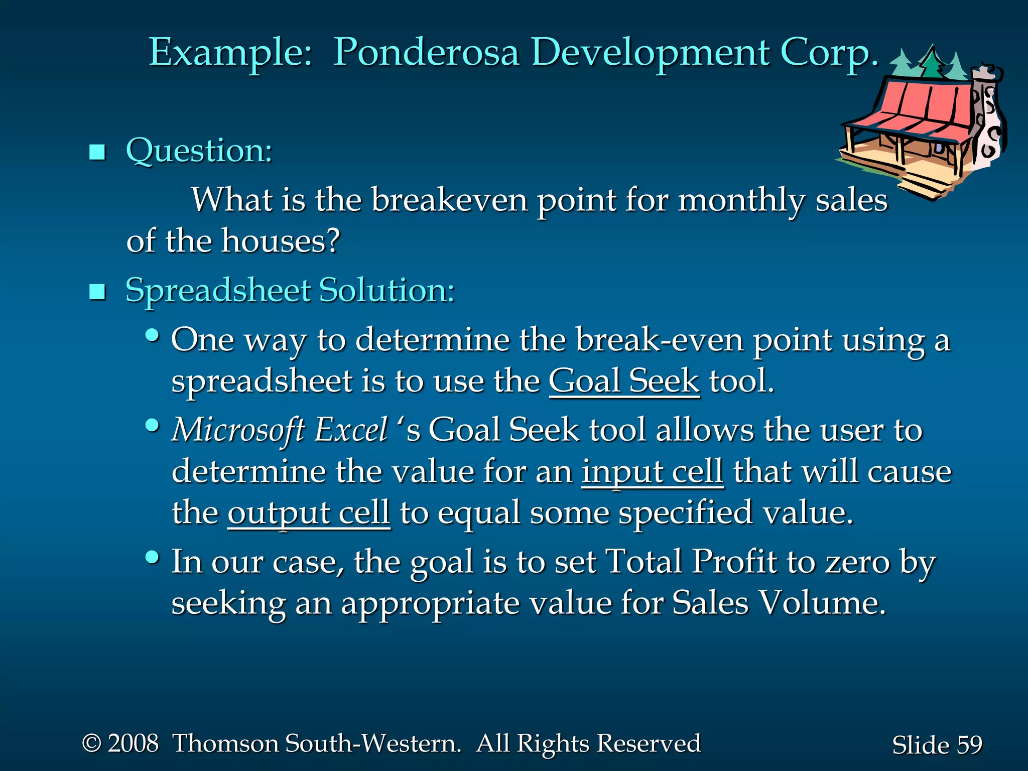 59
Slide
© 2008 Thomson South-Western. All Rights Reserved
Example: Ponderosa Development Corp.
 Question:
What is the breakeven point for monthly sales
of the houses?
 Spreadsheet Solution:
•One way to determine the break-even point using a
spreadsheet is to use the Goal Seek tool.
•Microsoft Excel ‘s Goal Seek tool allows the user to
determine the value for an input cell that will cause
the output cell to equal some specified value.
•In our case, the goal is to set Total Profit to zero by
seeking an appropriate value for Sales Volume.
 