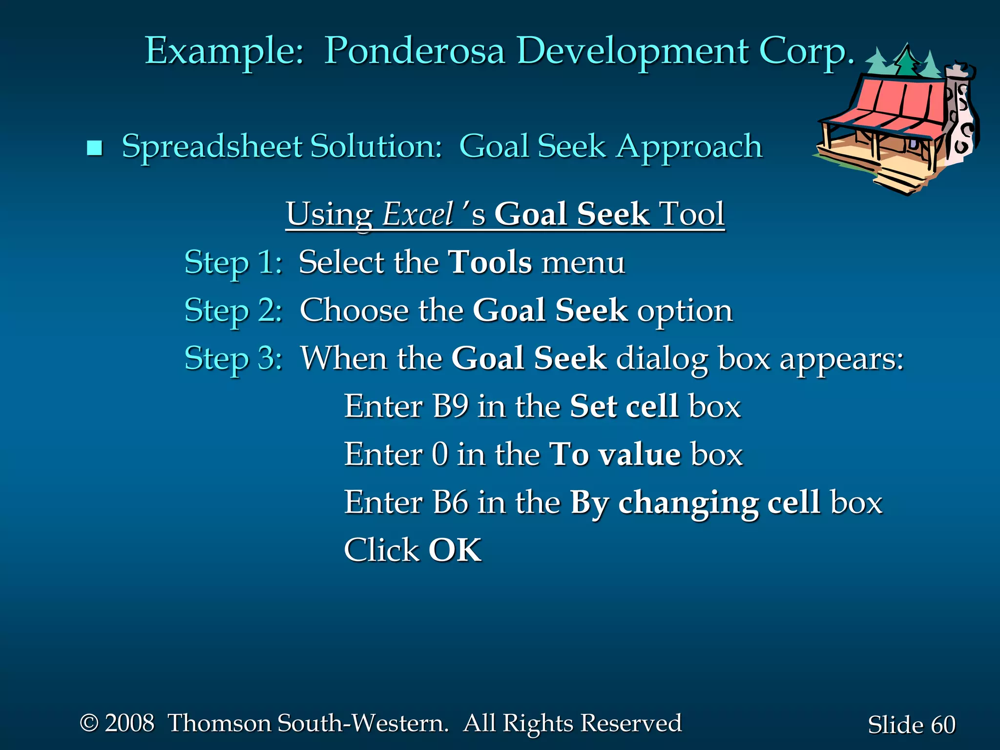 60
Slide
© 2008 Thomson South-Western. All Rights Reserved
Example: Ponderosa Development Corp.
 Spreadsheet Solution: Goal Seek Approach
Using Excel ’s Goal Seek Tool
Step 1: Select the Tools menu
Step 2: Choose the Goal Seek option
Step 3: When the Goal Seek dialog box appears:
Enter B9 in the Set cell box
Enter 0 in the To value box
Enter B6 in the By changing cell box
Click OK
 