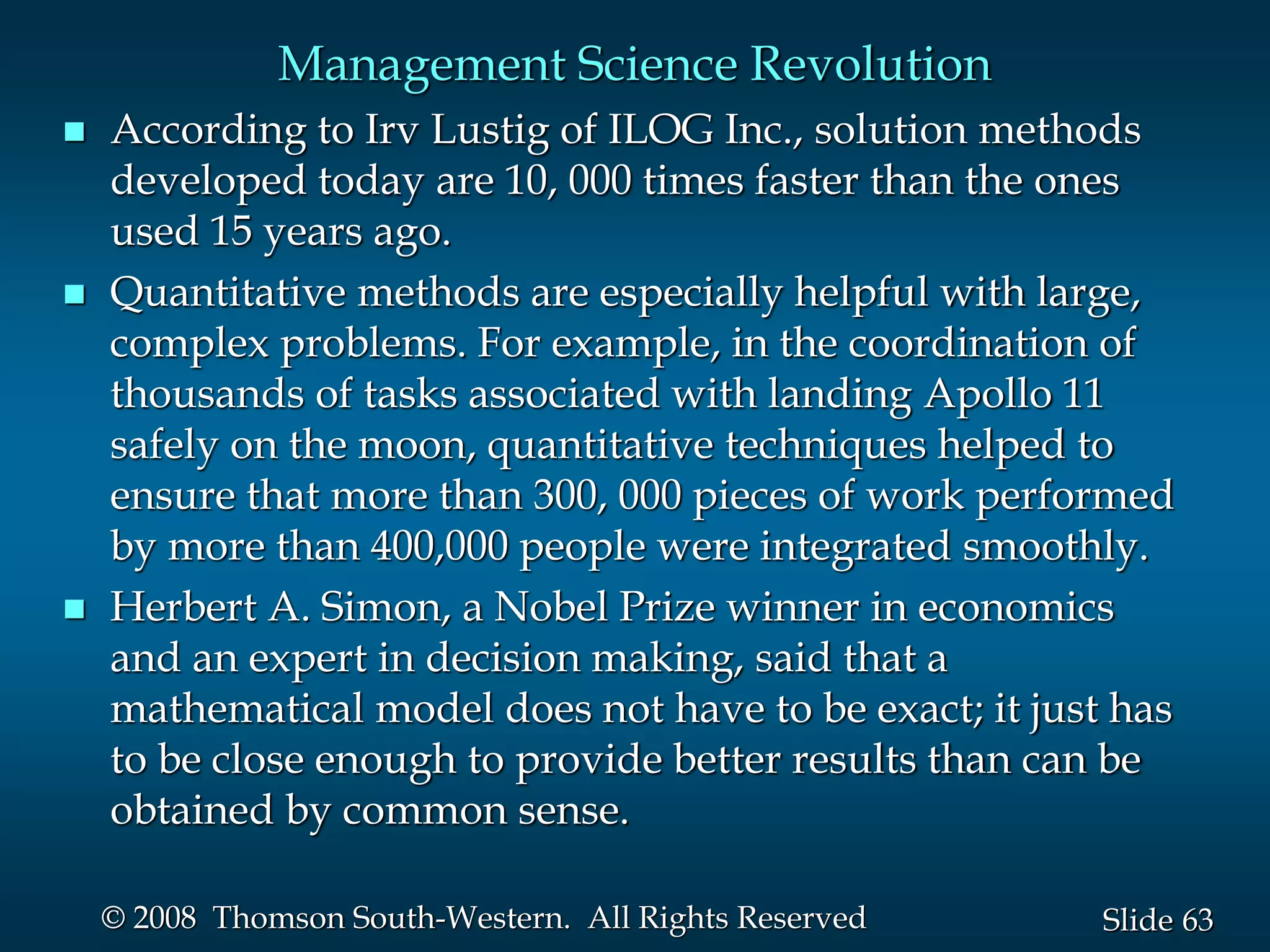 63
Slide
© 2008 Thomson South-Western. All Rights Reserved
Management Science Revolution
 According to Irv Lustig of ILOG Inc., solution methods
developed today are 10, 000 times faster than the ones
used 15 years ago.
 Quantitative methods are especially helpful with large,
complex problems. For example, in the coordination of
thousands of tasks associated with landing Apollo 11
safely on the moon, quantitative techniques helped to
ensure that more than 300, 000 pieces of work performed
by more than 400,000 people were integrated smoothly.
 Herbert A. Simon, a Nobel Prize winner in economics
and an expert in decision making, said that a
mathematical model does not have to be exact; it just has
to be close enough to provide better results than can be
obtained by common sense.
 