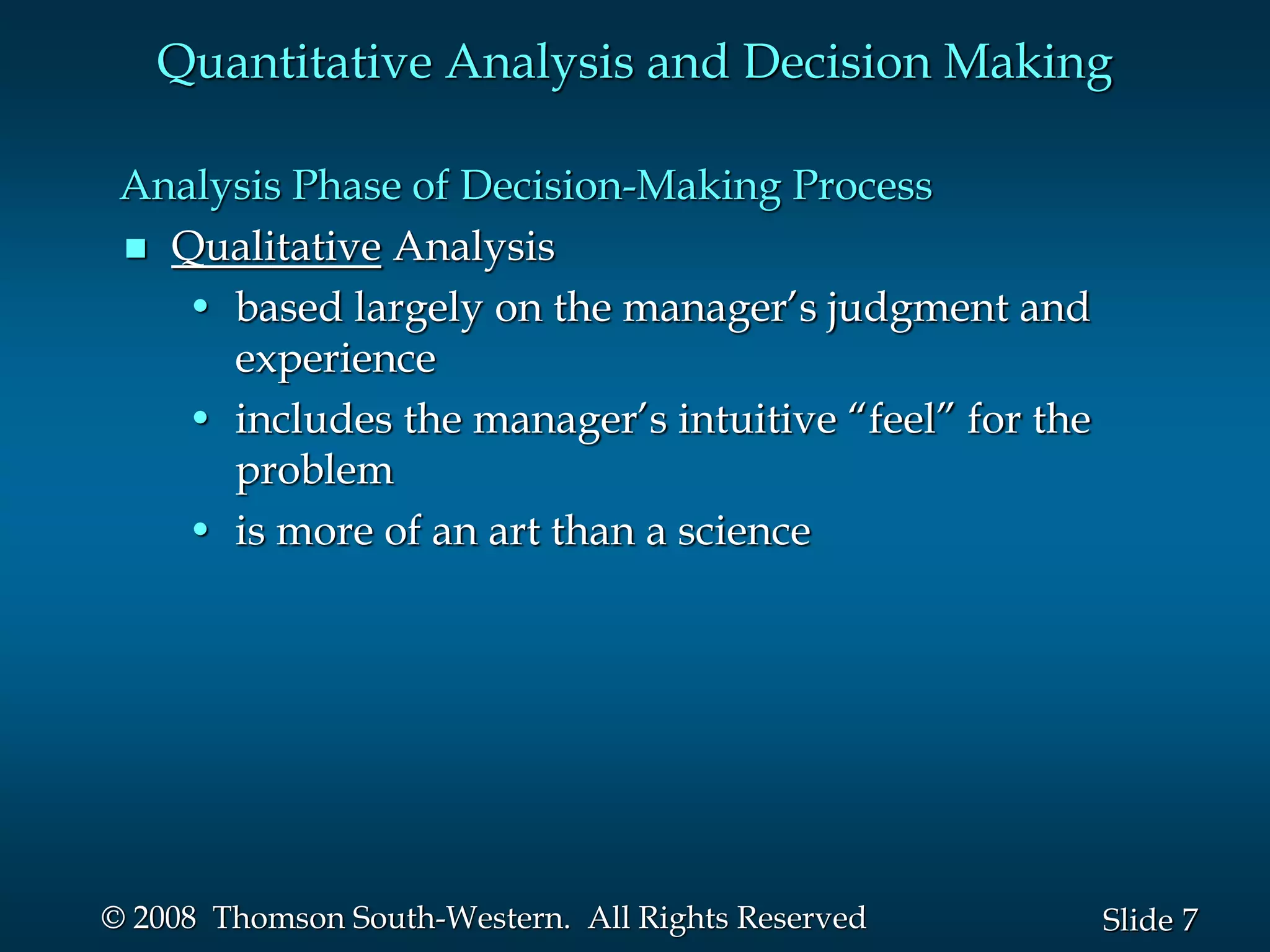 7
Slide
© 2008 Thomson South-Western. All Rights Reserved
Analysis Phase of Decision-Making Process
 Qualitative Analysis
• based largely on the manager’s judgment and
experience
• includes the manager’s intuitive “feel” for the
problem
• is more of an art than a science
Quantitative Analysis and Decision Making
 