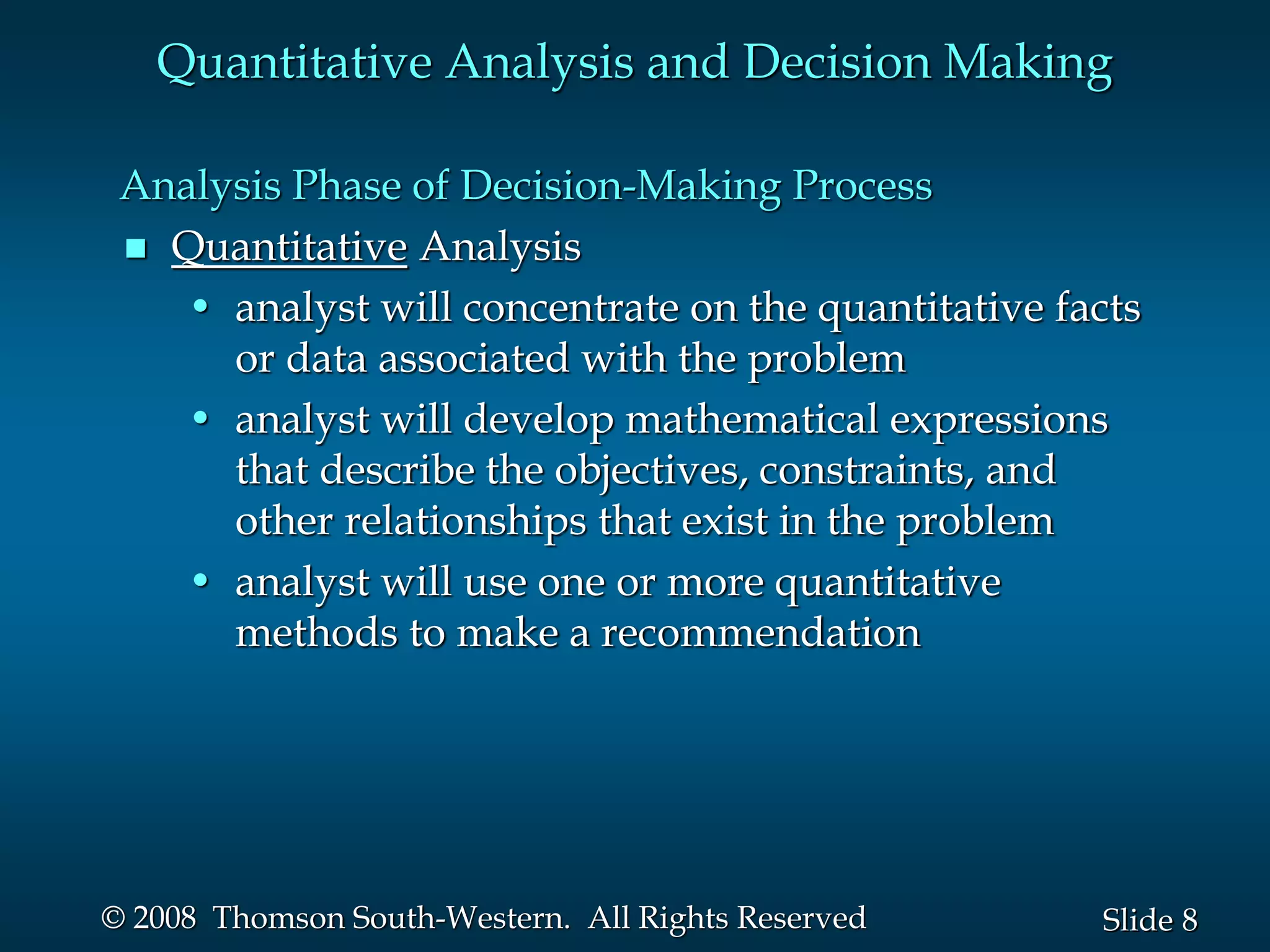 8
Slide
© 2008 Thomson South-Western. All Rights Reserved
Analysis Phase of Decision-Making Process
 Quantitative Analysis
• analyst will concentrate on the quantitative facts
or data associated with the problem
• analyst will develop mathematical expressions
that describe the objectives, constraints, and
other relationships that exist in the problem
• analyst will use one or more quantitative
methods to make a recommendation
Quantitative Analysis and Decision Making
 