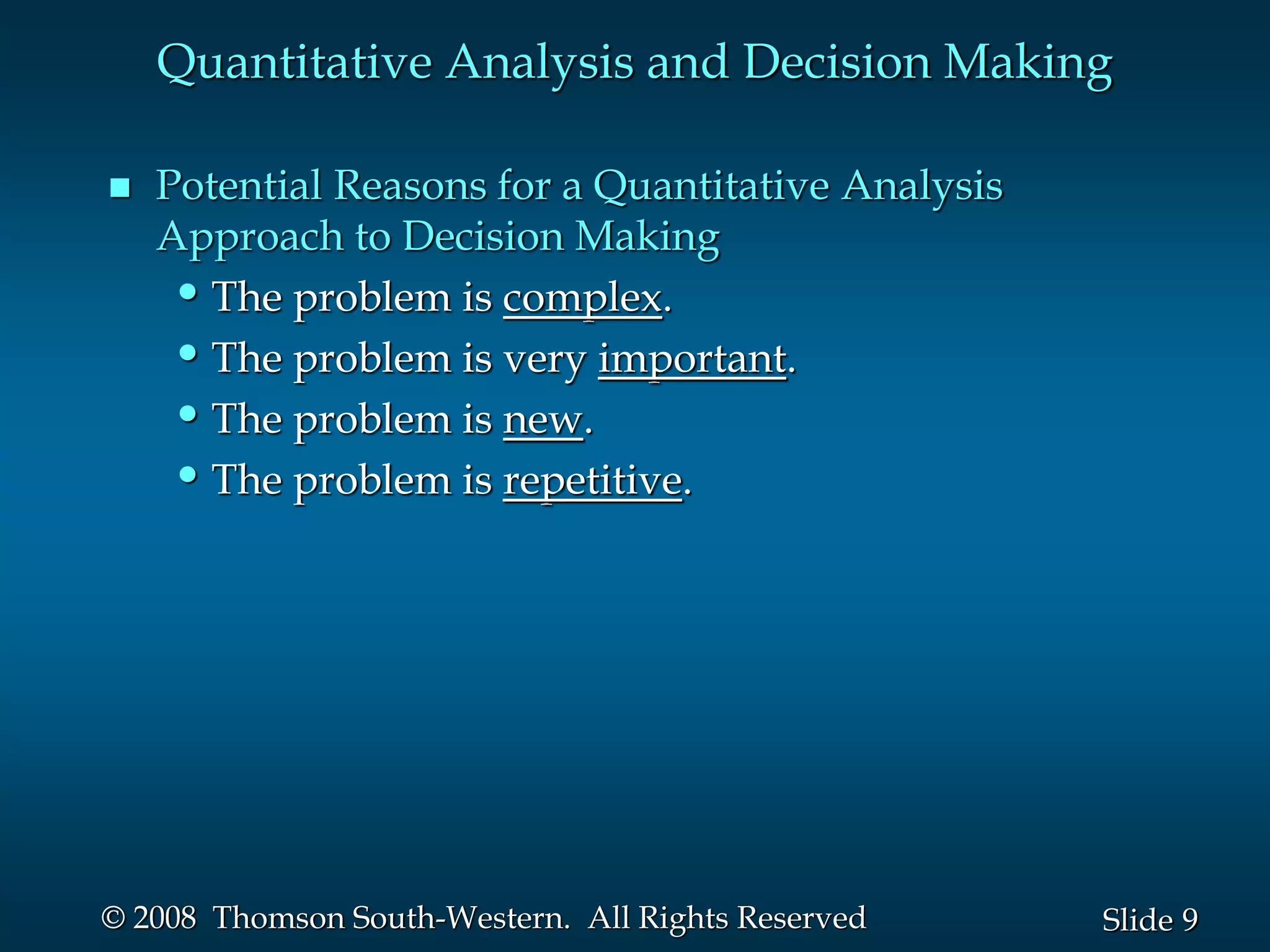 9
Slide
© 2008 Thomson South-Western. All Rights Reserved
Quantitative Analysis and Decision Making
 Potential Reasons for a Quantitative Analysis
Approach to Decision Making
•The problem is complex.
•The problem is very important.
•The problem is new.
•The problem is repetitive.
 