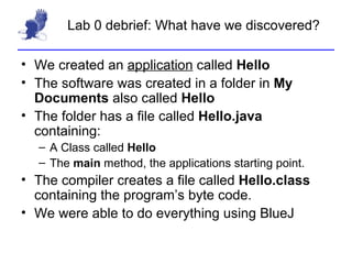 Lab 0 debrief: What have we discovered? We created an  application  called  Hello The software was created in a folder in  My Documents  also called  Hello The folder has a file called  Hello.java  containing: A Class called  Hello The  main  method, the applications starting point. The compiler creates a file called  Hello.class  containing the program’s byte code. We were able to do everything using BlueJ 