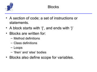 Blocks A section of code; a set of instructions or statements. A block starts with ‘{‘, and ends with ‘}’ Blocks are written for: Method definitions Class definitions Loops  ‘then’ and ‘else’ bodies Blocks also define scope for variables. 