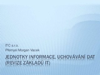 JEDNOTKY INFORMACE, UCHOVÁVÁNÍ DAT
(REVIZE ZÁKLADŮ IT)
ITC s.r.o.
Přemysl Morgan Vacek
 