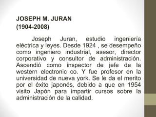 JOSEPH M. JURAN (1904-2008) Joseph Juran, estudio ingeniería eléctrica y leyes. Desde 1924 , se desempeño como ingeniero industrial, asesor, director corporativo y consultor de administración. Ascendió como inspector de jefe de la western electronic co. Y fue profesor en la universidad de nueva york. Se le da el merito por el éxito japonés, debido a que en 1954 visito Japón para impartir cursos sobre la administración de la calidad. 