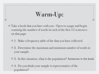Warm-Up:
Take a book that you have with you. Open to a page and begin
counting the number of words in each of the first 15 sentences
on that page.

  1. Make a frequency table of the data you have collected.

  2. Determine the maximum and minimum number of words in
  your sample.

  3. In this situation, what is the population? Sentences in the book

  4. Do you think your sample is representative of the
  population?
 