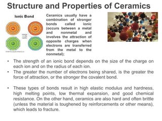 Structure and Properties of Ceramics
Ceramics usually have a
combination of stronger
bonds called ionic
(occurs between a metal
and nonmetal and
involves the attraction of
opposite charges when
electrons are transferred
from the metal to the
nonmetal);
• The strength of an ionic bond depends on the size of the charge on
each ion and on the radius of each ion.
• The greater the number of electrons being shared, is the greater the
force of attraction, or the stronger the covalent bond.
• These types of bonds result in high elastic modulus and hardness,
high melting points, low thermal expansion, and good chemical
resistance. On the other hand, ceramics are also hard and often brittle
(unless the material is toughened by reinforcements or other means),
which leads to fracture.
 