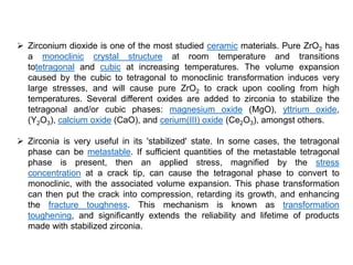  Zirconium dioxide is one of the most studied ceramic materials. Pure ZrO2 has
a monoclinic crystal structure at room temperature and transitions
totetragonal and cubic at increasing temperatures. The volume expansion
caused by the cubic to tetragonal to monoclinic transformation induces very
large stresses, and will cause pure ZrO2 to crack upon cooling from high
temperatures. Several different oxides are added to zirconia to stabilize the
tetragonal and/or cubic phases: magnesium oxide (MgO), yttrium oxide,
(Y2O3), calcium oxide (CaO), and cerium(III) oxide (Ce2O3), amongst others.
 Zirconia is very useful in its 'stabilized' state. In some cases, the tetragonal
phase can be metastable. If sufficient quantities of the metastable tetragonal
phase is present, then an applied stress, magnified by the stress
concentration at a crack tip, can cause the tetragonal phase to convert to
monoclinic, with the associated volume expansion. This phase transformation
can then put the crack into compression, retarding its growth, and enhancing
the fracture toughness. This mechanism is known as transformation
toughening, and significantly extends the reliability and lifetime of products
made with stabilized zirconia.
 