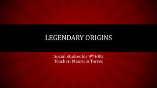 Social Studies for 9th EBG
Teacher: Mauricio Torres
LEGENDARY ORIGINS
 