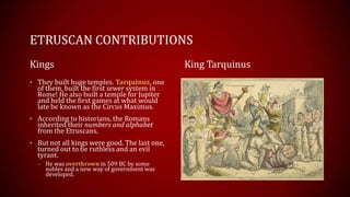 ETRUSCAN CONTRIBUTIONS
Kings
• They built huge temples. Tarquinus, one
of them, built the first sewer system in
Rome! He also built a temple for Jupiter
and held the first games at what would
late be known as the Circus Maximus.
• According to historians, the Romans
inherited their numbers and alphabet
from the Etruscans.
• But not all kings were good. The last one,
turned out to be ruthless and an evil
tyrant.
– He was overthrown in 509 BC by some
nobles and a new way of government was
developed.
King Tarquinus
 