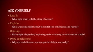 ASK YOURSELF
• Recall:
– What epic poem tells the story of Aeneas?
• Explain:
– What was remarkable about the childhood of Romulus and Remus?
• Develop:
– How might a legendary beginning make a country or empire more stable?
• Draw conclusions:
– Why did early Romans want to get rid of their monarchy?
 