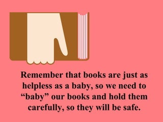 Remember that books are just as
helpless as a baby, so we need to
“baby” our books and hold them
 carefully, so they will be safe.
 
