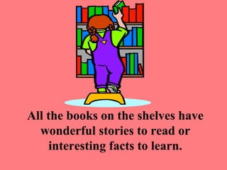 All the books on the shelves have
  wonderful stories to read or
     interesting facts to learn.
 