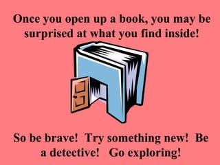 Once you open up a book, you may be
 surprised at what you find inside!




So be brave! Try something new! Be
     a detective! Go exploring!
 