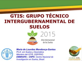 GTIS: GRUPO TÉCNICO
INTERGUBERNAMENTAL DE
SUELOS
Maria de Lourdes Mendonça-Santos
Ph.D. em Suelos y Geomática
Miembro del GTIS, GSP/FAO
EMBRAPA – CNPS- Centro Nacional de
Investigación en Suelos, Brazil
 