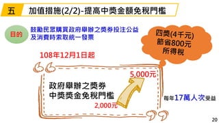 108年12月1日起
加值措施(2/2)-提高中獎金額免稅門檻
20
政府舉辦之獎券
中獎獎金免稅門檻
5,000元
每年17萬人次受益
五
鼓勵民眾購買政府舉辦之獎券投注公益
及消費時索取統一發票目的
2,000元
 