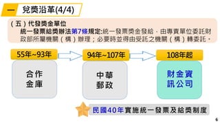6
94年~107年
中華
郵政
108年起55年~93年
合作
金庫
民國40年實施統一發票及給獎制度
（五）代發獎金單位
統一發票給獎辦法第7條規定:統一發票獎金發給，由專責單位委託財
政部所屬機關（構）辦理；必要時並得由受託之機關（構）轉委託。
財金資
訊公司
兌獎沿革(4/4)一
 