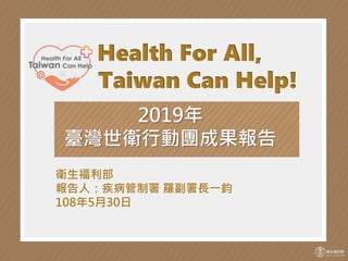 Health For All,
Taiwan Can Help!
2019年
臺灣世衛行動團成果報告
衛生福利部
報告人：疾病管制署 羅副署長一鈞
108年5月30日
 