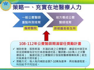 108-112年公費醫師期滿留任獎勵計畫
 補助對象：服務期滿、未滿65歲之公費醫師，續留或申請至本
部或退輔會指定位於高度偏遠地區（醫師數<10/萬人之次醫
療區域）、偏遠地區之公費醫師分發服務醫療機構執業（衛生
所執業者不限年齡）。
 獎勵方式：每人每月補助金額7-10萬為基準，再依偏遠程度、
科別給予不同加成。
策略一、充實在地醫療人力
2
一般公費醫師
重點科別培育
地方養成公費
醫師培育
偏鄉醫院 原鄉離島衛生所
 