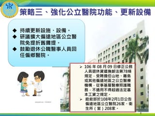  持續更新設施、設備。
 研議擴大偏遠地區公立醫
院免提折舊攤提。
 鼓勵退休公職醫事人員回
任偏鄉醫院。
策略三、強化公立醫院功能、更新設備
4
 106 年 08 月 09 日修正公務
人員退休資遣撫卹法第78條
規定，受聘擔任山地、離島
或其他偏遠地區之公立醫療
機構，從事基層醫療照護職
務，不適用不得超過法定基
本工資之規定。
 銓敘部於108年2月1日公告
偏遠地區公立醫院26家、衛
生所（室）208家。
 