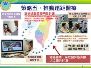 6
107年5月11日發布通
訊診察治療辦法
衛生福利部臺東醫院
成功分院診間
 診間內有醫護人員(醫師或護理師)，
負責現場民眾看診流程，並協助遠端
連線，讓會診專科醫師進行問診。
高雄長庚醫院
專科會診
可使用平板手機等
行動裝置
試辦遠距診療門診計畫
107年底台東醫院成功分院與高雄長庚紀念
醫院合作，固定開設眼科、耳鼻喉科、皮膚
科等次專科視訊診療門診。
策略五、推動遠距醫療
遠距醫療：爭取預算逐步擴
大全國共94點
 