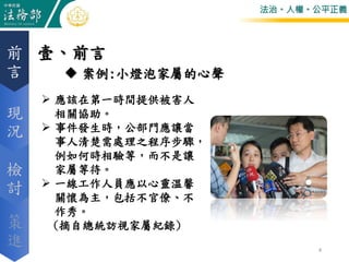 法治。人權。公平正義
壹、前言前
言
現
況
檢
討
策
進 4
 案例:小燈泡家屬的心聲
 應該在第一時間提供被害人
相關協助。
 事件發生時，公部門應讓當
事人清楚需處理之程序步驟，
例如何時相驗等，而不是讓
家屬等待。
 一線工作人員應以心靈溫馨
關懷為主，包括不官僚、不
作秀。
(摘自總統訪視家屬紀錄)
 