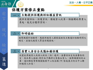 法治。人權。公平正義
落實人身安全及隱私權保護
主動提供保護與訴訟權益資訊
提供有關訴訟、保護資訊，讓被害人從第一個接觸的專業人
員起，能充分獲得資訊。
即時協助
檢察機關於相驗時，應提供被害人關懷協助及主動通知相驗時間之
規定，並強化被害人緊急保護措施。
設置犯罪被害人及證人候訊（詢）處所、溫馨談話室及溫馨指認
室，指派專人協助;對於未予羈押之家暴加害人，檢察機關認有必
要，通知轄區警察機關勤務中心及各縣(市)家庭暴力防治中心轉
知被害人知悉。
保護方案修正重點
檢
討
前
言
策
進
現
況
三、
二、
一、
3
 