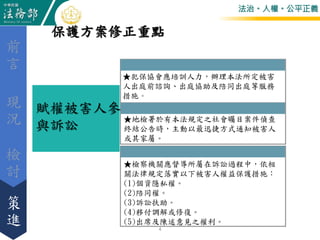法治。人權。公平正義
賦權被害人參
與訴訟
★犯保協會應培訓人力，辦理本法所定被害
人出庭前諮詢、出庭協助及陪同出庭等服務
措施。
★地檢署於有本法規定之社會矚目案件偵查
終結公告時，主動以最迅捷方式通知被害人
或其家屬。
★檢察機關應督導所屬在訴訟過程中，依相
關法律規定落實以下被害人權益保護措施：
(1)個資隱私權。
(2)陪同權。
(3)訴訟扶助。
(4)移付調解或修復。
(5)出席及陳述意見之權利。
保護方案修正重點
檢
討
前
言
策
進
現
況
4
 
