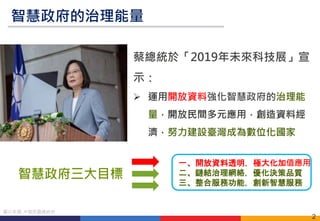 2
圖片來源: 中華民國總統府
蔡總統於「2019年未來科技展」宣
示：
 運用開放資料強化智慧政府的治理能
量，開放民間多元應用，創造資料經
濟，努力建設臺灣成為數位化國家
智慧政府的治理能量
智慧政府三大目標
一、開放資料透明，極大化加值應用
二、鏈結治理網絡，優化決策品質
三、整合服務功能，創新智慧服務
 