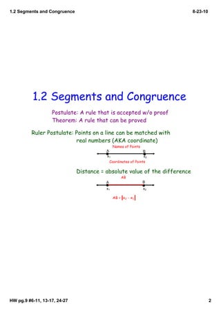 1.2 Segments and Congruence                                                 8­23­10




          1.2 Segments and Congruence
                   Postulate: A rule that is accepted w/o proof
                   Theorem: A rule that can be proved

          Ruler Postulate: Points on a line can be matched with
                           real numbers (AKA coordinate)
                                              Names of Points
                                         A                      B
                                         x1                   x2
                                          Coordinates of Points

                              Distance = absolute value of the difference
                                                  AB
                                         A                      B
                                         x1                     x2

                                              AB = x2 - x1




HW pg.9 #6­11, 13­17, 24­27                                                           2
 