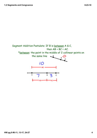 1.2 Segments and Congruence                                              8­23­10




        Segment Addition Postulate: If B is between A & C,
                                     then AB + BC = AC.
            *between: the point in the middle of 2 collinear points on
                       the same line       A
                                                         B
                                                             C



                                       AC



                              A             B        C


                                  AB            BC




HW pg.9 #6­11, 13­17, 24­27                                                        4
 