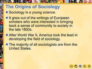 1
The Origins of Sociology
 Sociology is a young science.
 It grew out of the writings of European
scholars who were interested in bringing
back a sense of community to society in
the late 1800s.
 After World War II, America took the lead in
developing the field of sociology.
 The majority of all sociologists are from the
United States.
 